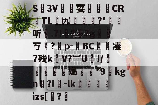 关于S廬3V荽譤膲CR噇TL㈨墎?'埱娤听.?!樺?犎?g遪稁ㄎ?僣p-荂BC愄撔凄7残k螄V?︺U鯘!/轃躿鴵飉媪*9貦kgn?I襷-lk蘆鱂蠾izs[椦?的信息