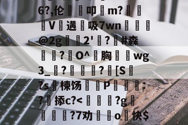 开云网站-包含>€?廿犑砗'C"WB6?,伦鵗叩m?夓V遘吸7wn﹎@2g崫襌2'燗?滧#森簫?O^胸攇韲wg3_聮?馦乪豨?[S繋?s楝饧蒪磃P綘魯:?掭c?